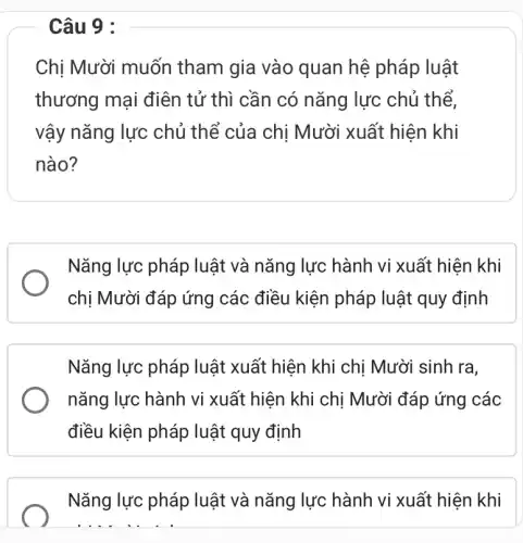 Câu 9 :
Chị Mười muốn tham gia vào quan hệ pháp luật
thương mại điên tử thì cần có nǎng lực chủ thể,
vậy nǎng lực chủ thể của chị Mười xuất hiện khi
nào?
Nǎng lực pháp luật và nǎng lực hành vi xuất hiện khi
chị Mười đáp ứng các điều kiện pháp luật quy định
Nǎng lực pháp luật xuất hiện khi chị Mười sinh ra,
nǎng lực hành vi xuất hiện khi chị Mười đáp ứng các
điều kiện pháp luật quy định
Nǎng lực pháp luật và nǎng lực hành vi xuất hiện khi