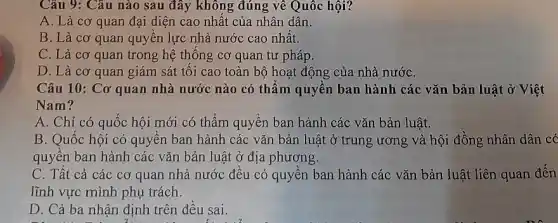 Câu 9: Câu nào sau đây không đúng về Quốc hội?
A. Là cơ quan đại diện cao nhất của nhân dân.
B. Là cơ quan quyên lực nhà nước cao nhất.
C. Là cơ quan trong hệ thống cơ quan tư pháp.
D. Là cơ quan giám sát tôi cao toàn bộ hoạt động của nhà nướC.
Câu 10: Cơ quan nhà nước nào có thẩm quyền ban hành các vǎn bản luật ở Việt
Nam?
A. Chỉ có quốc hội mới có thẩm quyền ban hành các vǎn bản luật.
B. Quốc hội có quyền ban hành các vǎn bản luật ở trung ương và hội đồng nhân dân có
quyên ban hành các vǎn bản luật ở địa phương.
C. Tât cả các cơ quan nhà nước đều có quyền ban hành các vǎn bản luật liên quan đến
lĩnh vực mình phụ trách.
D. Cả ba nhận định trên đều sai.