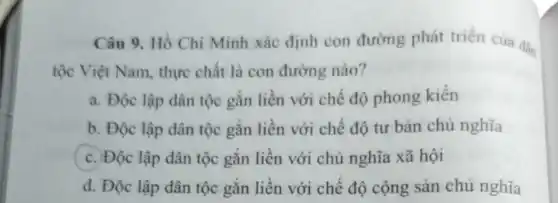 Câu 9. Hồ Chí Minh xác định con đường phát triên của dân
tộc Việt Nam thực chất là con đường nào?
a. Độc lập dân tộc gắn liền với chế độ phong kiến
b. Độc lập dân tộc gắn liền với chế độ tư bản chủ nghĩa
c. Độc lập dân tộc gắn liền với chủ nghĩa xã hội
d. Độc lập dân tộc gắn liền với chế độ cộng sản chủ nghĩa