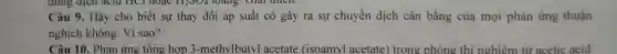 Câu 9. Hãy cho biết sự thay đổi áp suất có gây ra sự chuyển dịch cân bằng của mọi phản ứng thuận
nghịch không. Vì sao?
Câu 10. Phản ứng tổng hợp 3 -methylbutyl acetate (isoamyl acetate) trong phòng thí nghiêm từ acetic acid