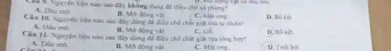 Câu 9. Nguyên liệu nào sau đây không dùng để điều chế xà phòng?
A. Dầu mó.
B. Mỡ động vật.
C. Mật ong
D. Bố kết.
Câu 10. Nguyên liệu nào sau đây dùng đề điều chế chất giạt rừa tự nhiên?
A. Dầu mó.
B. Mỡ động vật.
C. Go.
D. Bồ kết.
Câu 11. Nguyên liệu nào sau đây dùng đề điều chế chất giặt rừa tổng hợp?
A. Dầu mỏ.
B. Mỡ động vật.
C. Mật ong.
D. Tinh bột.