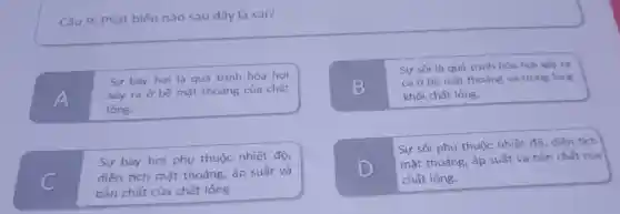 Câu 9 : Phát biểu nào sau đây là sai?
Sự bay hơi là quá trình hóa hơi
A
xảy ra ở bề mặt thoáng của chất
lỏng.
B
Sự sôi là quá trình hóa hơi xảy ra
cả ở bề mặt thoáng và trong lòng
khối chất lỏng.
C
Sự bay hơi phụ thuộc nhiệt độ,
diện tích mặt thoáng,, áp suất và
bản chất của chất lỏng.
D
Sự sôi phụ thuộc nhiệt độ, diện tích
mặt thoáng , áp suất và bản chất của
chất lỏng.