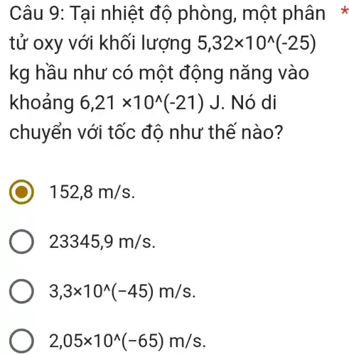 Câu 9: Tai nhiệt độ phòng , một phân *
tử oxy với khối lượng 5,32times 10^wedge (-25)
kg hầu như có một động nǎng vào
khoảng 6,21times 10^wedge (-21)J . Nó di
chuyển với tốc độ như thế nào?
152,8m/s
23345,9m/s
3,3times 10^wedge (-45)m/s
2,05times 10^wedge (-65)m/s