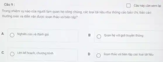 Câu 9 :
Trong nhiệm vụ nào của người làm quan hệ công chúng, các loại tài liệu như thông cáo báo chị báo cáo
thường niên và diễn vǎn được soạn thảo và biên tập?
A
Nghiên cứu và đánh giá
B
Quan hệ với giới truyền thông
C
Lên kế hoạch, chương trình
D
Soạn thảo và biên tập các loại tài liệu