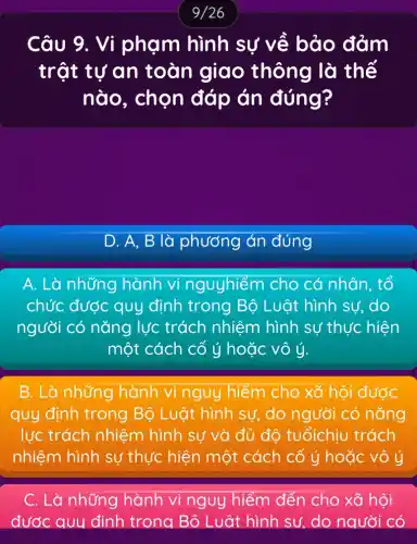 Câu 9.. Vi phạm hình sự về bảo đảm
trật tự an toàn giao thông là thế
nào, chọn đáp án đúng?
D. A, B là phương án đúng
A. Là những hành vi nguyhiếm cho cá nhân, tổ
chức ýc được quy định trong Bộ Luật hình sư, do
người có nǎng lực trách nhiệm hình sự thực hiện
một cách cố ý hoặc vô ý.
B. Là những hành vi nguy hiểm cho xã hội được
quy định trong Bộ Luật hình sự, do người có nǎng
lực trách nhiệm hình sự và đủ đô tuổichịu trách
nhiệm hình sự thực hiện một cách cố ý hoặc vô ý
C. Là những hành vi nguy hiểm đến cho xã hội
đước quy định trong Bộ Luât hình sư, do người có