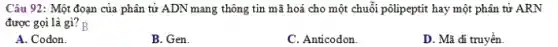 Câu 92: Một đoạn của phân tử ADN mang thông tin mã hoá cho một chuỗi pôlipepti : hay một phân tử ARN
được gọi là gì? B
A. Codon.
B. Gen.
C. Anticodon.
D. Mã đi truyền