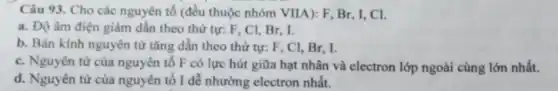 Câu 93. Cho các nguyên tố (đều thuộc nhóm VIIA): F, Br , I, CI.
a. Độ âm điện giảm dần theo thứ tự: F, Cl, Br . I.
b. Bán kính nguyên từ tǎng dần theo thứ tự: F, Cl , Br, I.
c. Nguyên tử của nguyên tố F có lực hút giữa hạt nhân và electron lớp ngoài cùng lớn nhất.
d. Nguyên tử của nguyên tố I dể nhường electron nhất.