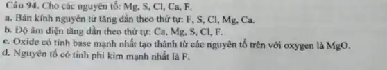 Câu 94. Cho các nguyên tố: Mg , S, CI, Ca, F.
a. Bán kính nguyên từ tǎng dân theo thứ tự: F, S , Cl, Mg, Ca.
b. Độ âm điện tǎng dân theo thứ tự: Ca, Mg, S , CI, F.
c. Oxide có tính base mạnh nhất tạo thành từ các nguyên tô trên với oxygen là MgO.
d. Nguyên tố có tính phi kim mạnh nhất là F.