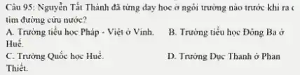 Câu 95: Nguyễn Tất Thành đã từng day học ở ngôi trường nào trước khi ra
tìm đường cứu nước?
A. Trường tiểu học Pháp - Việt ở Vinh.
Huế.
B. Trường tiểu học Đông Ba ở
C. Trường Quốc học Huế.
D. Trường Dục Thanh ở Phan
Thiết.