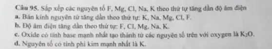 Câu 95. Sắp xếp các nguyên tố F , Mg, Cl, Na, K theo thứ tự tǎng dần độ âm điện
a. Bán kính nguyên từ tǎng dân theo thứ tự: K, Na , Mg, Cl, F.
b. Độ âm điện tǎng dần theo thứ tự: F, CI, Mg , Na, K.
c. Oxide có tính base mạnh nhất tạo thành từ các nguyên tố trên với oxygen là K_(2)O
d. Nguyên tố có tính phi kim mạnh nhất là K.