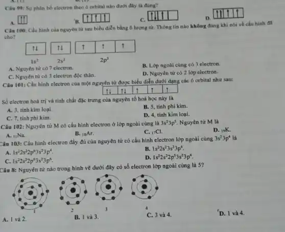 Câu 99: Sự phân bố electron theo ô orbital nào dưới đây là đúng?
A. [1]
B. [1] [1]
C. [1] [1]
D. [1] [1]
Câu 100: Câu hình cùa nguyên từ sau biểu diễn bằng ô lượng từ. Thông tin nào không đúng khi nói về cấu hình đả cho?
A. Nguyên tử có 7 electron.
B. Lớp ngoài cùng có 3 electron.
C. Nguyên tử có 3 electron độc thân.
D. Nguyên tử có 2 lớp electron.
Câu 101: Cấu hình electron của một nguyên tử được biểu diễn dưới dạng các ô orbital như sau:

 [1] & uparrow & uparrow & uparrow & uparrow & uparrow 


Số electron hoá trị và tính chất đặc trưng của nguyên tố hoá học này là
A. 3, tinh kim loại.
B. 5, tinh phi kim.
C. 7, tinh phi kim.
D. 4, tinh kim loại.
Câu 102: Nguyên tử mathrm(M) có cấu hình electron ở lớp ngoài cùng là 3 mathrm(~s)^2 3 mathrm(p)^5 . Nguyên tử mathrm(M) là
A. ( )_(11) mathrm(Na) .
B. ( )_(14) mathrm(Ar) .
C. ( )_(17) mathrm(Cl) .
D. ( )_(19) mathrm(~K) .
Câu 103: Cấu hình electron đầy đủ của nguyên tử có cấu hình electron lớp ngoài cùng 3 mathrm(~s)^2 3 mathrm(p)^4 là
A. 1 s^2 2 s^2 2 p^6 3 s^2 3 p^4 .
B. 1 s^2 2 s^2 3 s^2 3 p^4 .
C. 1 s^2 2 s^2 2 p^6 3 s^2 3 p^6 .
D. 1 s^2 2 s^2 2 p^6 3 s^2 3 p^4 .
Câu 8: Nguyên tử nào trong hình vẽ dưới đây có số electron lớp ngoài cùng là 5?
A. 1 và 2.
B. 1 và 3.
4
C. 3 và 4.
'D. 1 và 4.