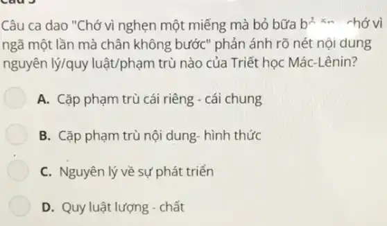 Câu ca dao "Chớ vì nghẹn một miếng mà bỏ bữa b^2=m chớ vì
ngã một lần mà chân không bước" phản ánh rõ nét nội dung
nguyên lý/quy luật/phạm trù nào của Triết học Mác-Lênin?
A. Cặp phạm trù cái riêng - cái chung
B. Cặp phạm trù nội dung- hình thức
C. Nguyên lý về sự phát triển
D. Quy luật lượng -chất