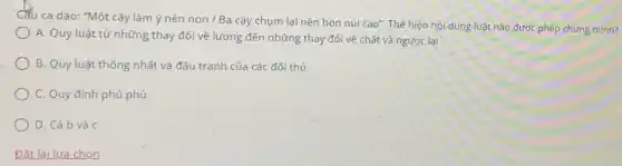 Câu ca dao: "Một cây làm ý nên non / Ba cây chụm lại nên hòn núi cao". Thể hiện nội dung luật nào được phép chứng minh?
A. Quy luật từ những thay đổi về lượng đến những thay đối về chất và ngược lại
B. Quy luật thống nhất và đấu tranh của các đối thủ
C. Quy định phủ phủ
D. Cả b và C
Đǎt lai lựa chon