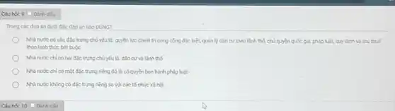 Câu hóc 9 Dánh dấu:
Trong các đáp án dưới đây, đáp án nào ĐüNG?
Nhà nước có các đặc trưng chủ yếu là:quyền lực chính trị công cộng đặc biệt,quản lý dân cư theo lãnh thố, chủ quyền quốc gia, pháp luật,quy định và thu thuế
theo hinh thức bắt buộc
Nhà nước chi có hai đặc trưng chủ yếu là:dân cưvà lãnh thố
Nhà nước chi có một đặc trưng riêng đó là có quyền ban hành pháp luật
Nhà nước không có đặc trưng riêng so với các tổ chức xã hội