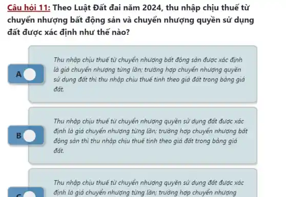 Câu hỏi 11: Theo Luật Đất đai nǎm 2024, thu nhập chịu thuế từ
chuyển nhượng bất động sản và chuyển nhượng quyền sử dụng
đất được xác định như thế nào?
A
Thu nhập chịu thuế từ chuyển nhượng bất động sản được xác định
là giá chuyển nhượng từng lần; trường hợp chuyển nhượng quyền
sử dụng đất thì thu nhập chịu thuế tính theo giá đất trong bảng giá
đất.
Thu nhập chịu thuế từ chuyển nhượng quyền sử dụng đất được xác
định là giá chuyển nhượng từng lần; trưởng hợp chuyển nhượng bất
động sản thì thu nhập chịu thuế tính theo giá đất trong bảng giá
đất.
Thu nhập chịu thuế từ chuyển nhượng quyền sử dụng đất được xác
định là giá chuyển nhượng từng lần; trưởng hợp chuyển nhượng