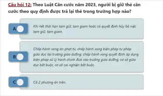 Câu hỏi 12: Theo Luật Cǎn cước nǎm 2023, người bị giữ thẻ cǎn
cước theo quy định được trả lại thẻ trong trường hợp nào?
Khi hết thời hạn tạm giữ, tam giam hoặc có quyết định hủy bỏ việc
tạm giữ, tạm giam.
Chấp hành xong án phạt tù, chấp hành xong biện pháp tư pháp
giáo dục tại trường giáo dưỡng; chấp hành xong quyết định áp dụng
biện pháp xử lý hành chính đưa vào trường giáo dưỡng, cơ sở giáo
dục bắt buộc, cơ sở cai nghiện bắt buộc.
C	Cả 2 phương án trên.