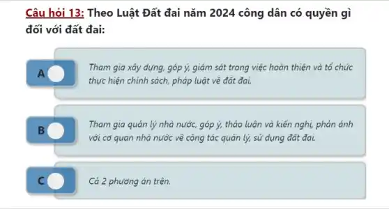 Câu hỏi 13: Theo Luật Đất đai nǎm 2024 công dân có quyền gì
đối với đất đai:
Tham gia xây dựng góp ý, giám sát trong việc hoàn thiện và tổ chức
thực hiện chính sách pháp luật về đất đai.
Tham gia quản lý nhà nước, góp ý,thảo luận và kiến nghị, phản ánh
với cơ quan nhà nước về công tác quản lý, sử dụng đất đai.
C	Cả 2 phương án trên.