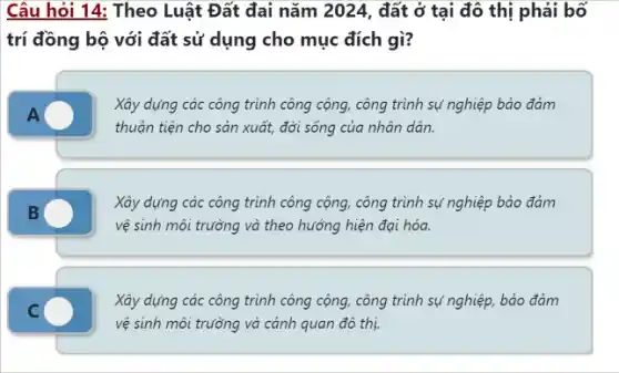 Câu hỏi 14: Theo Luật Đất đai nǎm 2024, đất ở tại đô thị phải bố
trí đồng bộ với đất sử dụng cho mục đích gì?
Xây dựng các công trình công cộng, công trình sự nghiệp bảo đảm
thuận tiện cho sản xuất, đời sống của nhân dân.
Xây dựng các công trình công cộng, công trình sự nghiệp bảo đảm
vệ sinh môi trường và theo hướng hiện đại hóa.
Xây dựng các công trình công cộng, công trình sự nghiệp, bảo đảm
vệ sinh môi trường và cảnh quan đô thị