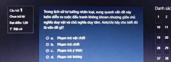 Câu hỏi 1
Chưa trả lời
Đạt điểm 1,00
P Đặt cờ
Trong lịch sử tự tưởng nhân loại,xung quanh vấn đề này
luôn diễn ra cuộc đấu tranh không khoan nhượng giữa chủ
nghĩa duy vật và chủ nghĩa duy tâm. Anh/chị hãy cho biết đó
là vấn đề gì?
a. Pham trù vật chất
b. Pham trò chất
c Phạm trù ý thức
d. Pham trò lượng
Danh sác