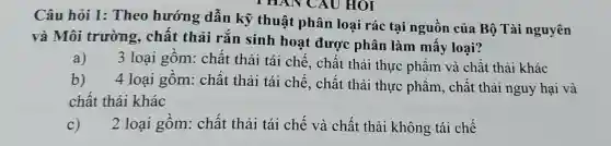 Câu hỏi 1:Theo hướng dẫn kỹ thuật phân loại rác : tại nguồn của Bộ Tài nguyên
và Môi trường , chất thải rắn sinh hoạt được phân làm mây loại?
a) 3 loại gồm:chất thải tái chế, chất thải thực phẩm và chất thải khác
b) 4 loại gôm: chất thải tái chế , chất thải thực phẩm , chất thải nguy hại và
chất thải khác
2 loại gôm:chất thải tái chế và chất thải không tái chế