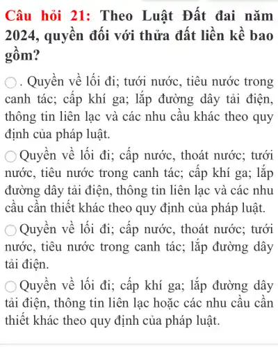 Câu hỏi 21 : Theo Luật Đất đai nǎm
2024, quyên đôi với thửa đất liền kề bao
gôm?
. Quyền về lối đi; tưới nước , tiêu nước trong
canh tác; cập khí ga; lắp đường dây tải điên,
thông tin liên lạc và các nhu câu khác theo quy
định của pháp luật.
Quyền về lối đi; cấp nước , thoát nước;tưới
nước, tiêu nước trong canh tác; cấp khí ga; lắp
đường dây tải điện, thông tin liên lạc và các nhu
câu cân thiết khác theo quy định của pháp luật.
Quyền về lối đi; cập nước , thoát nước;tưới
nước, tiêu nước trong canh tác; lắp đường dây
tải điện.
Quyền về lối đi; cấp khí ga; lặp đường dây
tải điện, thông tin liên lạc hoặc các nhu câu cân