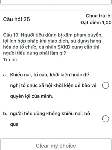 Câu hỏi 25
Câu 19. Người tiêu dùng bị xâm phạm quyền,
lợi ích hợp pháp khi giao dịch, sử dụng hàng
hóa do tổ chức , cá nhân SXKD cung cấp thì
người tiêu dùng phải làm gì?
Trả lời
a. Khiếu nai,, tổ cáo, khởi kiên hoặc đề
nghị tổ chức xã hội khởi kiên để bảo vệ
quyền lợi của mình.
b. người tiêu dùng không khiểu nai, bỏ
qua
Clear my choice