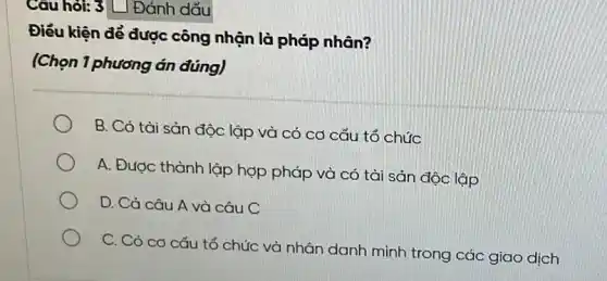 Câu hỏi: 3 L | Đánh dấu
Điều kiện để được công nhận là pháp nhân?
(Chọn 1 phương án đúng)
B. Có tài sản độc lập và có có cấu tổ chức
A. Được thành lập hợp pháp và có tài sản độc lập
D. Cả câu A và câu C
C. Có cơ cấu tổ chức và nhân danh mình trong các giao dịch