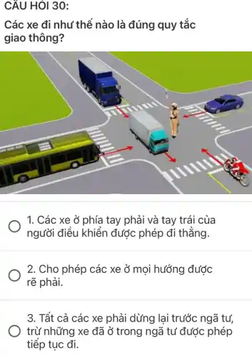 CÂU HỎI 30:
Các xe đi như thế nào là đúng quy tắc
giao thông?
1. Các xe ở phía tay phải và tay trái của
người điều khiển được phép đi thẳng.
2. Cho phép các xe ở moi hướng được
rẽ phải.
3. Tất cả các xe phải dừng lại trước ngã tư,
trừ những xe đã Ở trong ngã tư được phép
tiếp tục đi.