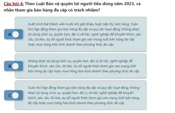 Câu hỏi 4: Theo Luật Bảo vệ quyền lợi người tiêu dùng nǎm 2023, cá
nhân tham gia bán hàng đa cấp có trách nhiệm?
A
Xuất trình thẻ thành viên trước khi giới thiệu hoặc tiếp thị,bán hàng; Tuân
thủ hợp đồng tham gia bán hàng đa cấp và quy tắc hoạt động; Không được
lợi dụng chức vụ,quyền hạn, địa vị xã hội, nghề nghiệp để khuyến khích, yêu
cầu, lôi kéo, dụ dỗ người khác tham gia vào mạng lưới bán hàng đa cấp
hoặc mua hàng hóa kinh doanh theo phương thức đa cấp.
Không được lợi dụng chức vụ, quyền hạn địa vị xã hội,nghề nghiệp để
khuyến khích, yêu cầu,lôi kéo, dụ dỗ người khác tham gia vào mạng lưới
bán hàng đa cấp hoặc mua hàng hóa kinh doanh theo phương thức đa cấp.
C
Tuân thủ hợp đồng tham gia bán hàng đa cấp và quy tắc hoạt động; Không
được lợi dụng chức vụ, quyền hạn, địa vị xã hội, nghề nghiệp để khuyến
khích, yêu cầu, lôi kéo, dụ dỗ người khác tham gia vào mạng lưới bán hàng
đa cấp hoặc mua hàng hóa kinh doanh theo phương thức đa cấp.