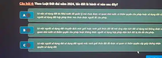 Câu hỏi 4: Theo Luật Đất đài nǎm 2024, lấn đất là hành vi nào sau đây?
Là việc sử dụng đất do Nhà nước đã quản lý mà chưa được cơ quan nhà nước có thẩm quyền cho phép hoặc sử dụng đất cũ
người sử dụng đất hợp pháp khác mà chưa được người đó cho phép.
Là việc người sử dụng đất chuyển dịch mốc giới hoặc ranh giới thửa đất để mở rộng diện tích đất sử dụng mà không được c
quan nhà nước có thẩm quyền cho phép hoặc không được người sử dụng hợp pháp diện tích đất bị lấn đó cho phép.
Là việc người sữ dụng đất sử dụng đất ngoài mốc ranh giới thửa đất đã được cơ quan có thẩm quyền cấp giấy chúng nhận
quyền sữ dụng đất.