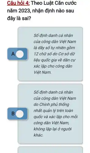 Câu hỏi 4:Theo Luật Cǎn cước
nǎm 2023 , nhận định nào sau
đây là sai?
A
Số định danh cá nhân
của công dân Việt Nam
là dãy số tự nhiên gồm
12 chữ số do Cơ sở dữ
liệu quốc gia về dân cư
xác lập cho công dân
Việt Nam.
Số định danh cá nhân
của công dân Việt Nam
do Chính phủ thống
nhất quán lý trên toàn
quốc và xác lập cho môi
công dân Việt Nam,
không lặp lai ở người
khác.