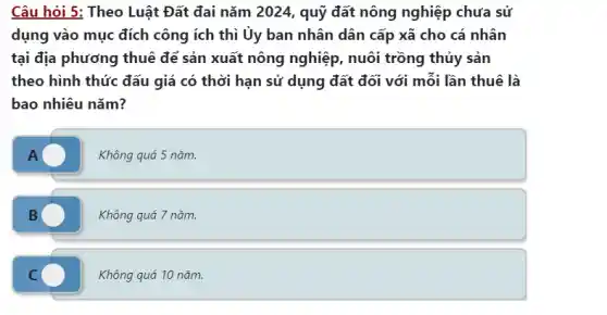 Câu hỏi 5: Theo Luật Đất đai nǎm 2024 , quỹ đất nông nghiệp chưa sử
dụng vào mục đích công ích thì Ủy ban nhân dân cấp xã cho cá nhân
tại địa phương thuê để sản xuất nông nghiệp, nuôi trồng thủy sản
theo hình thức đấu giá có thời hạn sử dụng đất đối với mỗi lần thuê là
bao nhiêu nǎm?
A	Không quá 5 nǎm.
B	Không quá 7 nǎm.
C	Không quá 10 nǎm.