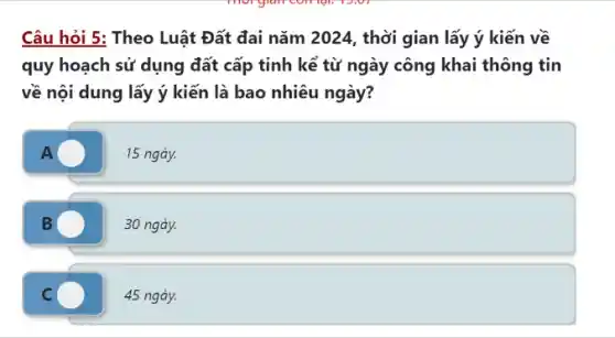 Câu hỏi 5: Theo Luật Đất đai nǎm 2024, thời gian lấy ý kiến về
quy hoạch sử dụng đất cấp tỉnh kể từ ngày công khai thông tin
về nội dung lấy ý kiến là bao nhiêu ngày?
A	15 ngày.
B	30 ngày.
C	45 ngày.