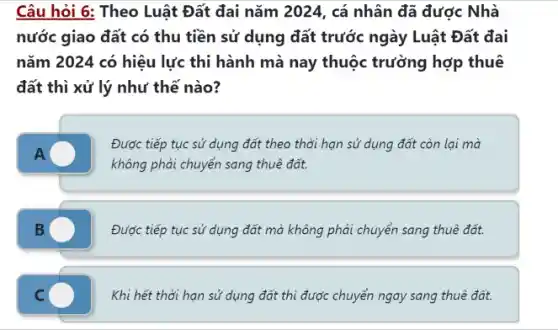 Câu hỏi 6: Theo Luật Đất đai nǎm 2024, cá nhân đã được Nhà
nước giao đất có thu tiền sử dụng đất trước ngày Luật Đất đai
nǎm 2024 có hiệu lực thi hành mà nay thuộc trường hợp thuê
đất thì xử lý như thế nào?
A
Được tiếp tục sử dụng đất theo thời hạn sử dụng đất còn lại mà
không phải chuyển sang thuê đất.
Được tiếp tục sử dụng đất mà không phải chuyển sang thuê đất.
C
Khi hết thời hạn sử dụng đất thì được chuyển ngay sang thuê đất.