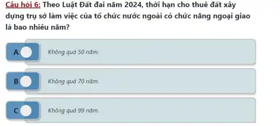 Câu hỏi 6: Theo Luật Đất đai nǎm 2024 , thời hạn cho thuê đất xây
dựng trụ sở làm việc của tổ chức nước ngoài có chức nǎng ngoại giao
là bao nhiêu nǎm?
A
Không quá 50 nǎm.
Không quá 70 nǎm.
C C
Không quá 99 nǎm.