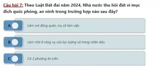 Câu hỏi 7: Theo Luật Đất đai nǎm 2024 , Nhà nước thu hồi đất vì mục
đích quốc phòng, an ninh trong trường hợp nào sau đây?
A
Làm nơi đóng quân trụ sở làm việc.
B
Làm nhà ở công vụ của lực lượng vũ trang nhân dân.
C C
Cả 2 phương án trên.