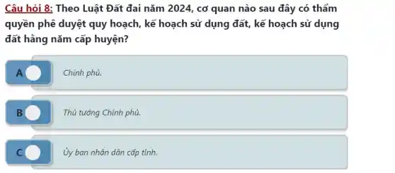 Câu hỏi 8: Theo Luật Đất đai nǎm 2024 , cơ quan nào sau đây có thẩm
quyền phê duyệt quy hoạch, kế hoạch sử dụng đất, kế hoạch sử dụng
đất hằng nǎm cấp huyện?
A	Chính phủ.
B	Thủ tướng Chính phủ.
C
Ủy ban nhân dân cấp tỉnh.