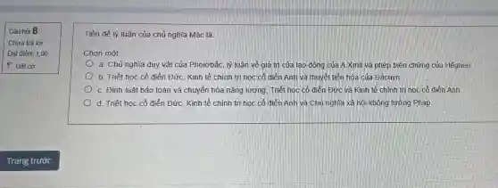 Câu hỏi 8
Tiền đề lý luận của chủ nghĩa Mác là:
Chọn một:
a. Chủ nghĩa duy vật của Phoiơbắc, lý luận về giá trị của lao động của A.Xmit và phép biện chứng của Hêghen
b. Triết học cổ điển Đức, Kinh tế chính trị học cổ điển Anh và thuyết tiến hóa của Đácuyn.
C. Đinh luật bảo toàn và chuyển hóa nǎng lượng, Triết học cố điển Đức và Kinh tế chính trị học cố điển Anh
d. Triết học cổ điển ĐứC. Kinh tế chính trị học cô điển Anh và Chủ nghĩa xã hội không tưởng Pháp