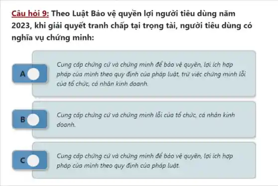 Câu hỏi 9: Theo Luật Bảo vệ quyền lợi người tiêu dùng nǎm
2023, khi giải quyết tranh chấp tại trọng tài, người tiêu dùng có
nghĩa vụ chứng minh:
Cung cấp chứng cứ và chứng minh để bảo vệ quyền, lợi ích hợp
pháp của mình theo quy định của pháp luật, trừ việc chứng minh lỗi
của tổ chức, cá nhân kinh doanh.
Cung cấp chứng cứ và chứng minh lỗi của tổ chức, cá nhân kinh
doanh.
Cung cấp chứng cứ và chúng minh để bảo vệ quyền, lợi ích hợp
pháp của mình theo quy định của pháp luật.