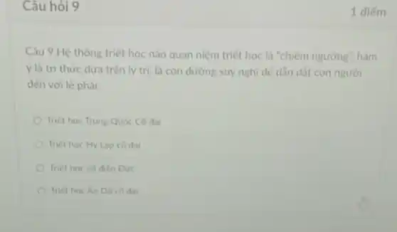 Câu hỏi 9
Câu 9.Hệ thống triết học nào quan niệm triết học là "chiếm ngưỡng". hàm
ý là tri thức dưa trên lý tri, là con dường suy nghi dê dân dát con người
dén với lẽ phải.
Triet hoc Trung Quóc Có dai
Triet hoc Hy Lap có dai
Triet hoc có dien Dure
Triet hoc An Do có dai
1 diếm