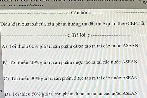 : Câu hỏi : __
Điều kiện xuất xứ của sản phẩm hưởng ưu đãi thuế quan theo CEPT là:
__ : Trả lời :
__
A) Tối thiểu 60%  giá trị sản phẩm được tạo ra tại các nước ASEAN
B) Tối thiểu 40%  giá trị sản phẩm được tạo ra tại các nước ASEAN
C) Tối thiẻu 30%  giá trị sản phẩm được tạo ra tại các nước ASEAN
D) Tối thiểu 50%  giá trị sàn phẩm được tạo ra tại các nước ASEAN