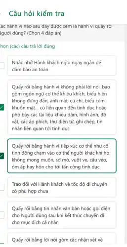 . Câu hỏi kiểm tra
ác hành vi nào sau đây được xem là hành vi quãy rồi
lgười dùng? (Chọn 4 đáp án)
họn (các) câu trả lời đúng
Nhắc nhở Hành khách ngồi ngay ngắn để
đảm bảo an toàn
Quấy rối bằng hành vi không phải lời nói, bao
gồm ngôn ngữ cơ thể khiêu khích, biểu hiện
không đứng đắn, ánh mắt, cử chỉ, biểu cảm
khuôn mặt... có liên quan đến tình dục hoặc
phô bày các tài liệu khiêu dâm, hình ảnh, đồ
vật, các áp phích , thư điện tử, ghi chép, tin
nhắn liên quan tới tình dục
Quấy rối bằng hành vi tiếp xúc cơ thể như cố
tình động chạm vào cơ thể người khác khi họ
không mong muốn, sở mó, vuốt ve, cấu véo,
ôm ấp hay hôn cho tới tấn công tình dục
Trao đổi với Hành khách về tốc độ di chuyển
có phù hợp chưa
Quấy rối bằng tin nhắn vǎn bản hoặc gọi điện
cho Người dùng sau khi kết thúc chuyến đi
cho mục đích cá nhân
Quấy rối bằng lời nói gồm các nhận xét về