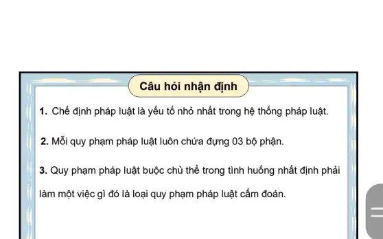 Câu hỏi nhận định
1. Chế định pháp luật là yếu tố nhỏ nhất trong hệ thống pháp luật.
2. Mỗi quy phạm pháp luật luôn chứa đựng 03 bộ phận.
3. Quy phạm pháp luật buộc chủ thế trong tình huống nhất định phải
làm một việc gì đó là loại quy phạm pháp luật cấm đoán.