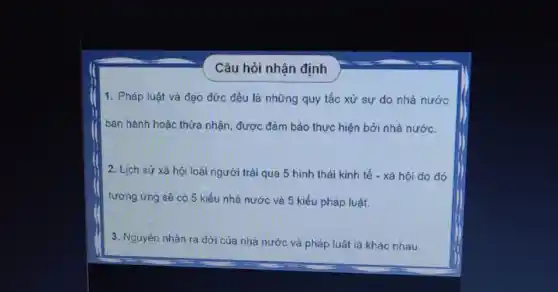 Câu hỏi nhận định
1. Pháp luật và đạo đức đều là những quy tắc xử sự do nhà nước
ban hành hoặc thừa nhận, được đảm bảo thực hiện bởi nhà nước.
2. Lịch sử xã hội loài người trải qua 5 hình thái kinh tế - xã hội do đỏ
tương ứng sẽ có 5 kiểu nhà nước và 5 kiểu pháp luật.
3. Nguyên nhân ra đời của nhà nước và pháp luật là khác nhau.