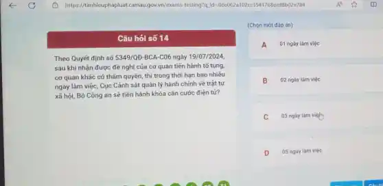 Câu hỏi số 14
Theo Quyết định số 5349/QĐ-BCA-C06 ngày 19/07/2024
sau khi nhận được đề nghị của cơ quan tiến hành tổ tụng,
cơ quan khác có thẩm quyền, thì trong thời hạn bao nhiêu
ngày làm việc, Cục Cảnh sát quản lý hành chính về trật tự
xã hội, Bộ Công an sẽ tiến hành khóa cǎn cước điện tử?
(Chọn một đáp án)
A 01 ngày làm việc
B 02 ngày làm việc
C 03 ngày làm viện
D 05 ngày làm việc