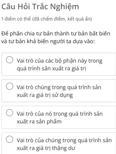 Câu Hỏi Trắc Nghiệm
1 điểm có thể (đã chấm điểm , kết quả ẩn)
Đế phân chia tư bản thành tư bản bất biến
và tư bản khả biến người ta dựa vào:
Vai trò của các bộ phận này trong
quá trình sản xuất ra giá trị
Vai trò chúng trong quá trình sản
xuất ra giá trị sử dụng
Vai trò của nó trong quá trình sản
xuất ra sản phẩm
Vai trò của chúng trong quá trình sản
xuất ra giá trị thặng dư