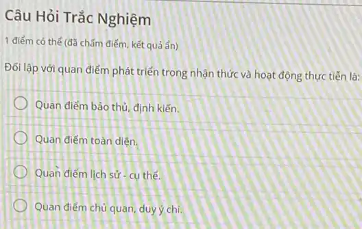 Câu Hỏi Trắc Nghiệm
1 điểm có thể (đã chấm điểm, kết quá ẩn)
Đối lập với quan điểm phát triển trong nhận thức và hoạt động thực tiến là:
Quan điểm bảo thủ định kiến.
Quan điểm toàn diện.
Quan điểm lịch sử - cụ thể.
Quan điểm chủ quan duy ý chí.