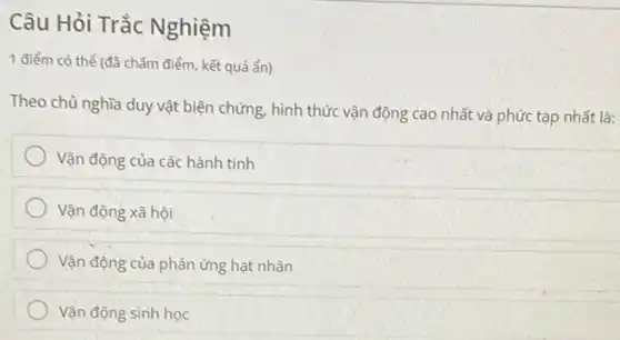 Câu Hỏi Trắc Nghiệm
1 điểm có thể (đã chấm điểm, kết quả ẩn)
Theo chủ nghĩa duy vật biện chứng, hình thức vận động cao nhất và phức tạp nhất là:
Vận động của các hành tinh
Vận động xã hội
Vận động của phản ứng hạt nhân
Vận động sinh học