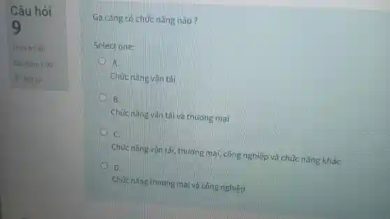 Câu hỏi
Chưa trả lời
Đạt điểm 1,00
Ga càng có chức nǎng nào?
Select one:
A
Chức nǎng vǎn tải
I
Chức nǎng vận tải và thuong mai
II
c
Chức nǎng vân tai, thương mai, công nghiệp và chức nǎng khác
D.
Chức nǎng thương mại và công nghiệp