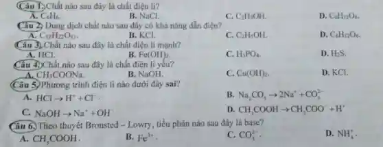 (Câu I.)Chất nào sau đây là chất điện li?
A. C_(6)H_(6)
B. NaCl.
C. C_(2)H_(5)OH
D. C_(6)H_(12)O_(6)
Câu 2. Dung dịch chất nào sau đây có khả nǎng dẫn điện?
A C_(12)H_(22)O_(11)
B. KCl.
C. C_(2)H_(5)OH
D. C_(6)H_(12)O_(6)
(Câu 3)Chất nào sau đây là chất điện li mạnh?
A. HCI.
B Fe(OH)_(2)
C. H_(3)PO_(4)
D. H_(2)S
Câu 4.)Chất nào sau đây là chất điện li yếu?
D. KCl.
A CH_(3)COONa
B. NaOH.
C. Cu(OH)_(2)
(Câu 5.)Phương trình điện lí nào dưới đây sai?
A HClarrow H^++Cl^-
B Na_(2)CO_(3)arrow 2Na^++CO_(3)^2-
C NaOHarrow Na^++OH^-
D CH_(3)COOHarrow CH_(3)COO^-+H^+
Câu 6. Theo thuyết Bronsted - Lowry , tiểu phân nào sau đây là base?
D. NH_(4)^+
A. CH_(3)COOH
B. Fe^3+
C. CO_(3)^2-